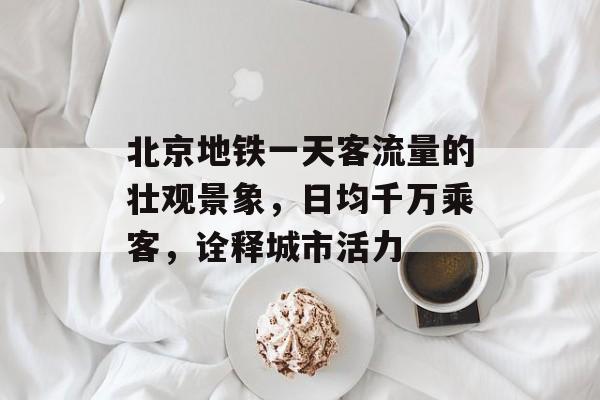 北京地铁一天客流量的壮观景象,日均千万乘客,诠释城市活力 北京地铁一天客流量的壮观景象,日均千万乘客,诠释城市活力
