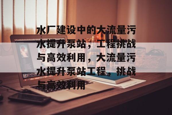 水厂建设中的大流量污水提升泵站,工程挑战与高效利用,大流量污水提升泵站工程,挑战与高效利用 水厂建设中的大流量污水提升泵站,工程挑战与高效利用,大流量污水提升泵站工程,挑战与高效利用