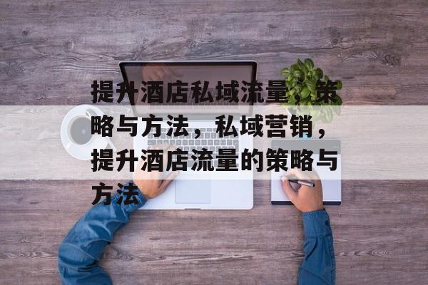 提升酒店私域流量,策略与方法,私域营销,提升酒店流量的策略与方法 提升酒店私域流量,策略与方法,私域营销,提升酒店流量的策略与方法