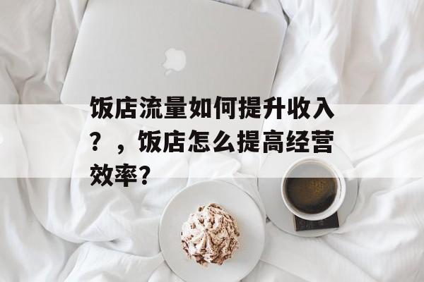饭店流量如何提升收入?,饭店怎么提高经营效率? 饭店流量如何提升收入?,饭店怎么提高经营效率?