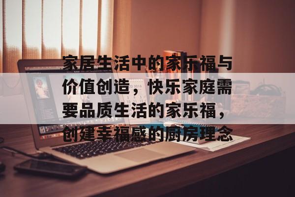 家居生活中的家乐福与价值创造,快乐家庭需要品质生活的家乐福,创建幸福感的厨房理念 家居生活中的家乐福与价值创造,快乐家庭需要品质生活的家乐福,创建幸福感的厨房理念