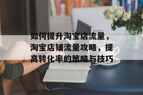 如何提升淘宝店流量,淘宝店铺流量攻略,提高转化率的策略与技巧 如何提升淘宝店流量,淘宝店铺流量攻略,提高转化率的策略与技巧