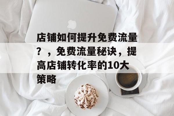 店铺如何提升免费流量?,免费流量秘诀,提高店铺转化率的10大策略 店铺如何提升免费流量?,免费流量秘诀,提高店铺转化率的10大策略