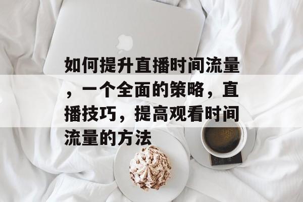 如何提升直播时间流量,一个全面的策略,直播技巧,提高观看时间流量的方法 如何提升直播时间流量,一个全面的策略,直播技巧,提高观看时间流量的方法
