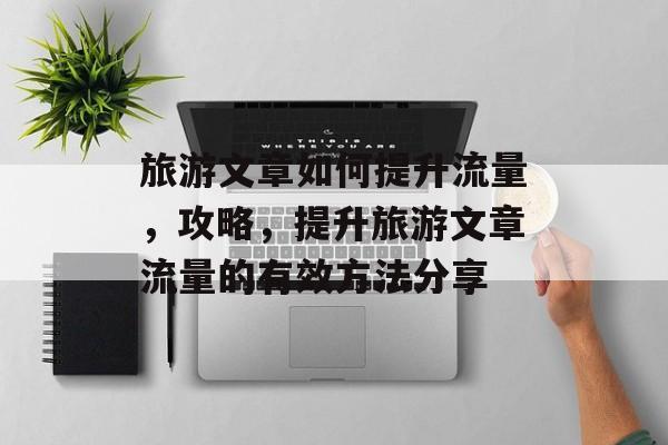 旅游文章如何提升流量,攻略,提升旅游文章流量的有效方法分享 旅游文章如何提升流量,攻略,提升旅游文章流量的有效方法分享
