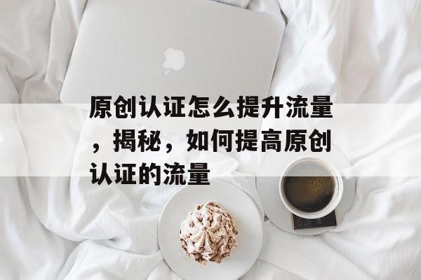 原创认证怎么提升流量,揭秘,如何提高原创认证的流量 原创认证怎么提升流量,揭秘,如何提高原创认证的流量