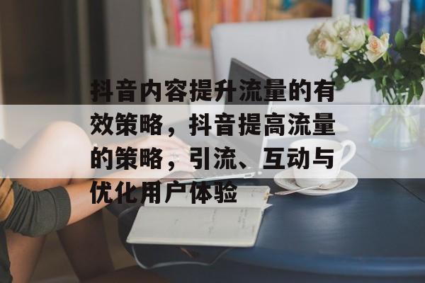 抖音内容提升流量的有效策略,抖音提高流量的策略,引流、互动与优化用户体验 抖音内容提升流量的有效策略,抖音提高流量的策略,引流、互动与优化用户体验