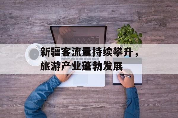 新疆客流量持续攀升,旅游产业蓬勃发展 新疆客流量持续攀升,旅游产业蓬勃发展
