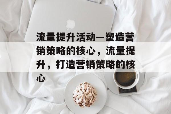 流量提升活动—塑造营销策略的核心,流量提升,打造营销策略的核心 流量提升活动—塑造营销策略的核心,流量提升,打造营销策略的核心