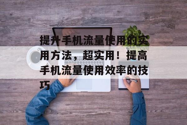 提升手机流量使用的实用方法,超实用!提高手机流量使用效率的技巧 提升手机流量使用的实用方法,超实用!提高手机流量使用效率的技巧