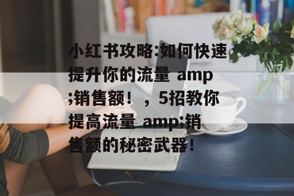 小红书攻略:如何快速提升你的流量 amp;销售额!,5招教你提高流量 amp;销售额的秘密武器! 小红书攻略:如何快速提升你的流量 amp;销售额!,5招教你提高流量 amp;销售额的秘密武器!