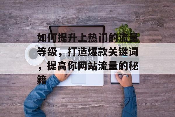 如何提升上热门的流量等级,打造爆款关键词,提高你网站流量的秘籍 如何提升上热门的流量等级,打造爆款关键词,提高你网站流量的秘籍