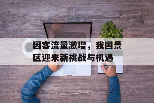 因客流量激增,我国景区迎来新挑战与机遇 因客流量激增,我国景区迎来新挑战与机遇