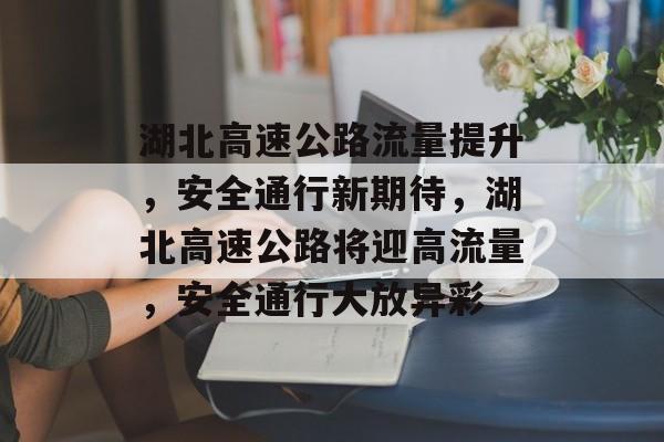 湖北高速公路流量提升,安全通行新期待,湖北高速公路将迎高流量,安全通行大放异彩 湖北高速公路流量提升,安全通行新期待,湖北高速公路将迎高流量,安全通行大放异彩