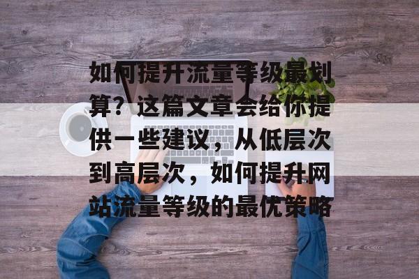 如何提升流量等级最划算?这篇文章会给你提供一些建议,从低层次到高层次,如何提升网站流量等级的最优策略 如何提升流量等级最划算?这篇文章会给你提供一些建议,从低层次到高层次,如何提升网站流量等级的最优策略