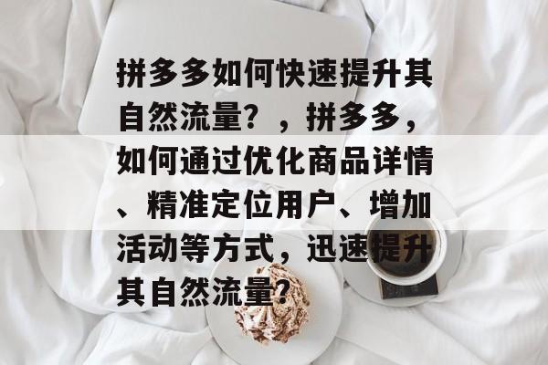 拼多多如何快速提升其自然流量?,拼多多,如何通过优化商品详情、精准定位用户、增加活动等方式,迅速提升其自然流量? 拼多多如何快速提升其自然流量?,拼多多,如何通过优化商品详情、精准定位用户、增加活动等方式,迅速提升其自然流量?