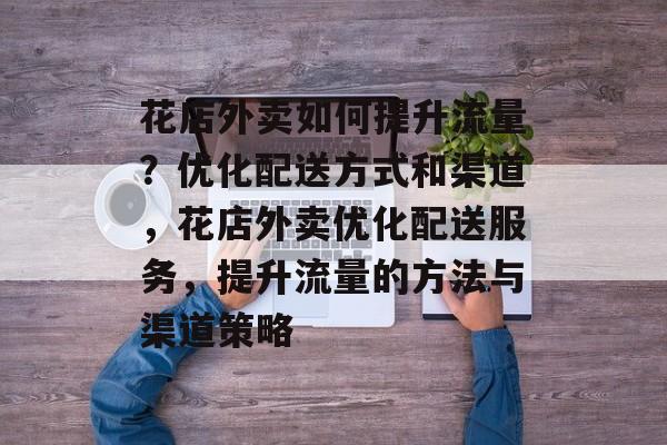 花店外卖如何提升流量?优化配送方式和渠道,花店外卖优化配送服务,提升流量的方法与渠道策略 花店外卖如何提升流量?优化配送方式和渠道,花店外卖优化配送服务,提升流量的方法与渠道策略