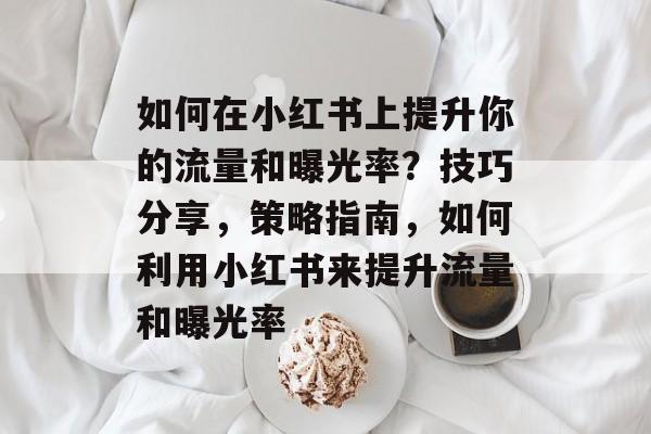 如何在小红书上提升你的流量和曝光率?技巧分享,策略指南,如何利用小红书来提升流量和曝光率 如何在小红书上提升你的流量和曝光率?技巧分享,策略指南,如何利用小红书来提升流量和曝光率
