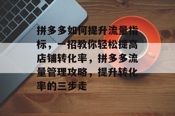 拼多多如何提升流量指标,一招教你轻松提高店铺转化率,拼多多流量管理攻略,提升转化率的三步走 拼多多如何提升流量指标,一招教你轻松提高店铺转化率,拼多多流量管理攻略,提升转化率的三步走