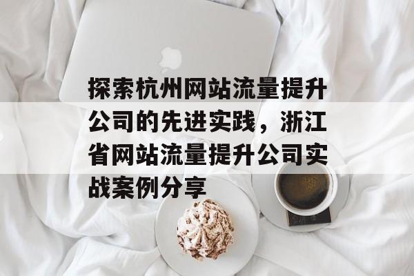 探索杭州网站流量提升公司的先进实践,浙江省网站流量提升公司实战案例分享 探索杭州网站流量提升公司的先进实践,浙江省网站流量提升公司实战案例分享
