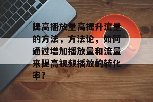 提高播放量高提升流量的方法，方法论，如何通过增加播放量和流量来提高视频播放的转化率?