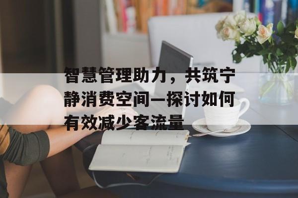 智慧管理助力,共筑宁静消费空间—探讨如何有效减少客流量 智慧管理助力,共筑宁静消费空间—探讨如何有效减少客流量