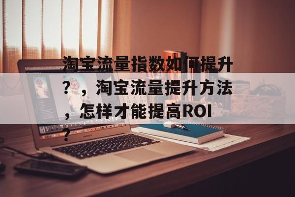 淘宝流量指数如何提升？，淘宝流量提升方法，怎样才能提高ROI？