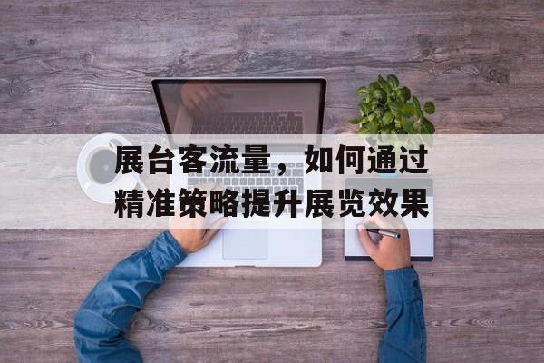 展台客流量,如何通过精准策略提升展览效果 展台客流量,如何通过精准策略提升展览效果