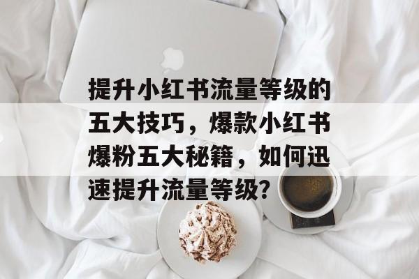提升小红书流量等级的五大技巧,爆款小红书爆粉五大秘籍,如何迅速提升流量等级? 提升小红书流量等级的五大技巧,爆款小红书爆粉五大秘籍,如何迅速提升流量等级?