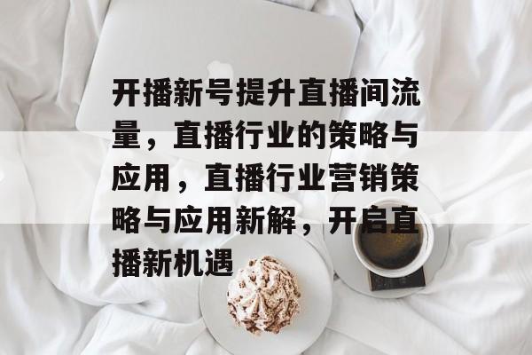 开播新号提升直播间流量，直播行业的策略与应用，直播行业营销策略与应用新解，开启直播新机遇