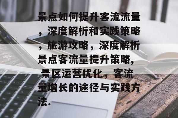 景点如何提升客流流量,深度解析和实践策略,旅游攻略,深度解析景点客流量提升策略, 景区运营优化,客流量增长的途径与实践方法. 景点如何提升客流流量,深度解析和实践策略,旅游攻略,深度解析景点客流量提升策略, 景区运营优化,客流量增长的途径与实践方法.