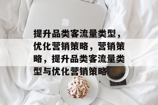 提升品类客流量类型,优化营销策略,营销策略,提升品类客流量类型与优化营销策略 提升品类客流量类型,优化营销策略,营销策略,提升品类客流量类型与优化营销策略