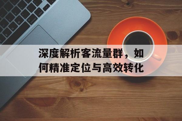 深度解析客流量群,如何精准定位与高效转化 深度解析客流量群,如何精准定位与高效转化