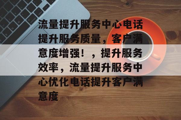流量提升服务中心电话提升服务质量，客户满意度增强！，提升服务效率，流量提升服务中心优化电话提升客户满意度