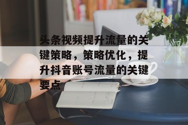 头条视频提升流量的关键策略，策略优化，提升抖音账号流量的关键要点