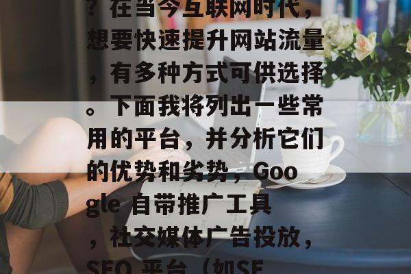 提升流量的平台有哪些?在当今互联网时代,想要快速提升网站流量,有多种方式可供选择。下面我将列出一些常用的平台,并分析它们的优势和劣势,Google 自带推广工具,社交媒体广告投放,SEO 平台(如SEMrush) 提升流量的平台有哪些?在当今互联网时代,想要快速提升网站流量,有多种方式可供选择。下面我将列出一些常用的平台,并分析它们的优势和劣势,Google 自带推广工具,社交媒体广告投放,SEO 平台(如SEMrush)