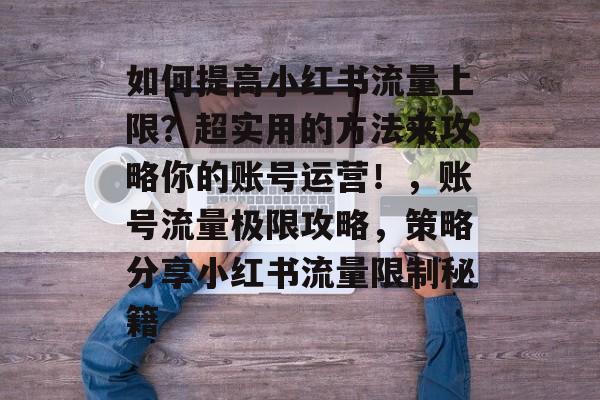 如何提高小红书流量上限?超实用的方法来攻略你的账号运营!,账号流量极限攻略,策略分享小红书流量限制秘籍 如何提高小红书流量上限?超实用的方法来攻略你的账号运营!,账号流量极限攻略,策略分享小红书流量限制秘籍