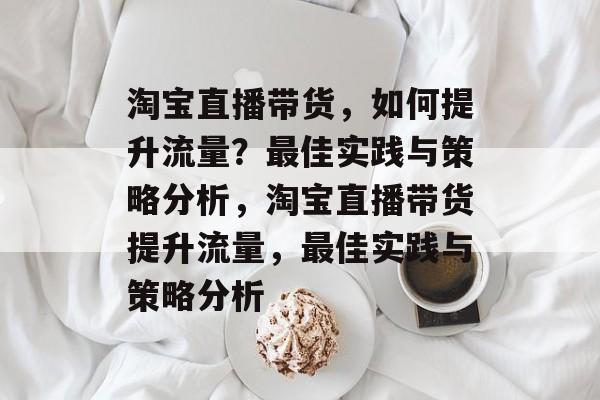 淘宝直播带货,如何提升流量?最佳实践与策略分析,淘宝直播带货提升流量,最佳实践与策略分析 淘宝直播带货,如何提升流量?最佳实践与策略分析,淘宝直播带货提升流量,最佳实践与策略分析