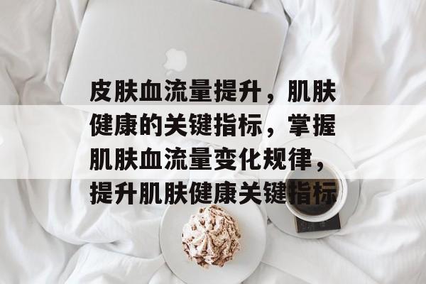 皮肤血流量提升,肌肤健康的关键指标,掌握肌肤血流量变化规律,提升肌肤健康关键指标 皮肤血流量提升,肌肤健康的关键指标,掌握肌肤血流量变化规律,提升肌肤健康关键指标