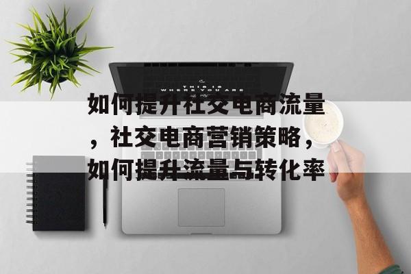 如何提升社交电商流量,社交电商营销策略,如何提升流量与转化率 如何提升社交电商流量,社交电商营销策略,如何提升流量与转化率