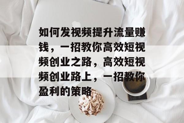 如何发视频提升流量赚钱,一招教你高效短视频创业之路,高效短视频创业路上,一招教你盈利的策略 如何发视频提升流量赚钱,一招教你高效短视频创业之路,高效短视频创业路上,一招教你盈利的策略