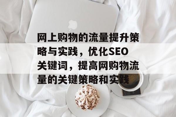 网上购物的流量提升策略与实践,优化SEO关键词,提高网购物流量的关键策略和实践 网上购物的流量提升策略与实践,优化SEO关键词,提高网购物流量的关键策略和实践