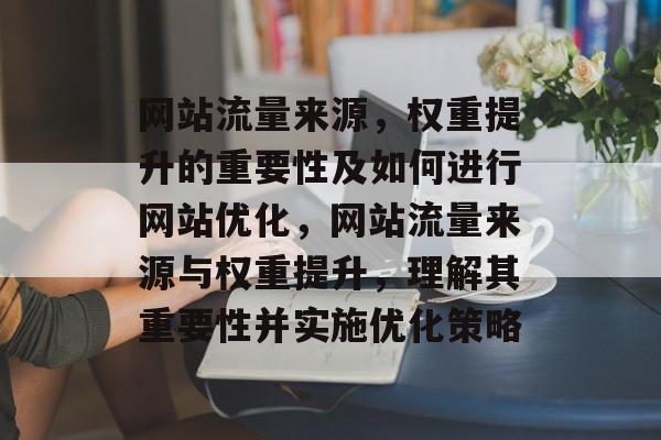 网站流量来源,权重提升的重要性及如何进行网站优化,网站流量来源与权重提升,理解其重要性并实施优化策略 网站流量来源,权重提升的重要性及如何进行网站优化,网站流量来源与权重提升,理解其重要性并实施优化策略
