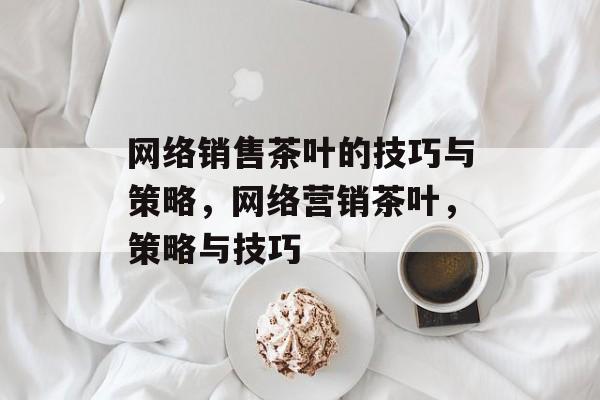 网络销售茶叶的技巧与策略,网络营销茶叶,策略与技巧 网络销售茶叶的技巧与策略,网络营销茶叶,策略与技巧