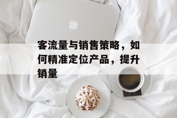 客流量与销售策略,如何精准定位产品,提升销量 客流量与销售策略,如何精准定位产品,提升销量