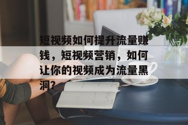 短视频如何提升流量赚钱,短视频营销,如何让你的视频成为流量黑洞? 短视频如何提升流量赚钱,短视频营销,如何让你的视频成为流量黑洞?
