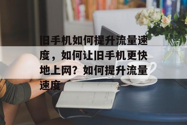 旧手机如何提升流量速度,如何让旧手机更快地上网?如何提升流量速度 旧手机如何提升流量速度,如何让旧手机更快地上网?如何提升流量速度