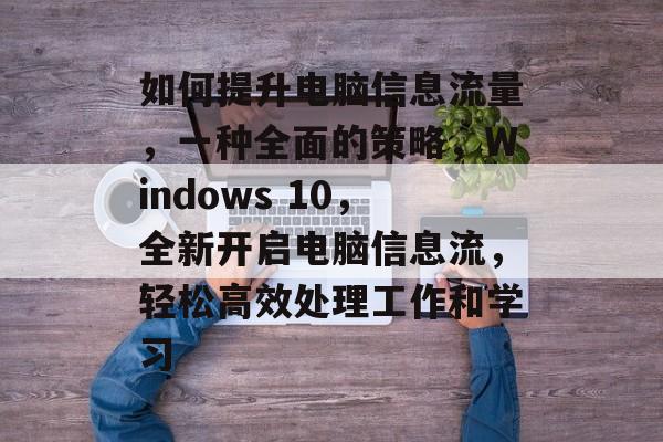 如何提升电脑信息流量,一种全面的策略,Windows 10,全新开启电脑信息流,轻松高效处理工作和学习 如何提升电脑信息流量,一种全面的策略,Windows 10,全新开启电脑信息流,轻松高效处理工作和学习