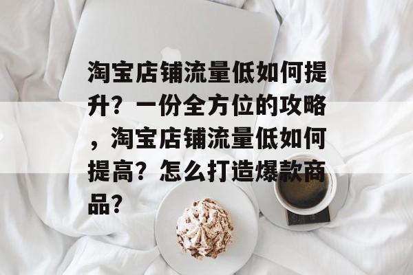 淘宝店铺流量低如何提升?一份全方位的攻略,淘宝店铺流量低如何提高?怎么打造爆款商品? 淘宝店铺流量低如何提升?一份全方位的攻略,淘宝店铺流量低如何提高?怎么打造爆款商品?