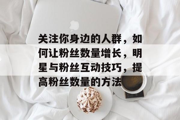 关注你身边的人群,如何让粉丝数量增长,明星与粉丝互动技巧,提高粉丝数量的方法 关注你身边的人群,如何让粉丝数量增长,明星与粉丝互动技巧,提高粉丝数量的方法